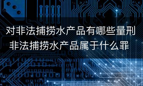 对非法捕捞水产品有哪些量刑 非法捕捞水产品属于什么罪