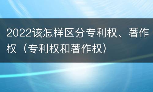 2022该怎样区分专利权、著作权（专利权和著作权）
