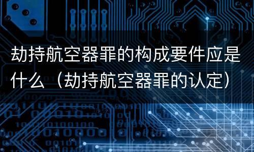 劫持航空器罪的构成要件应是什么（劫持航空器罪的认定）