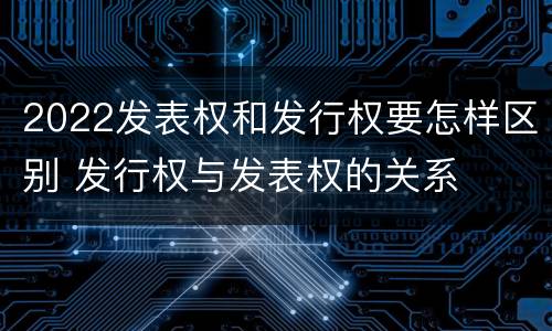 2022发表权和发行权要怎样区别 发行权与发表权的关系