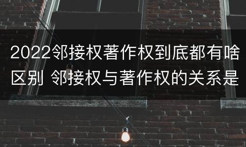 2022邻接权著作权到底都有啥区别 邻接权与著作权的关系是怎样的