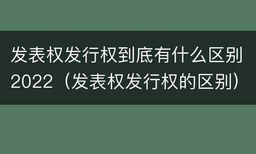 发表权发行权到底有什么区别2022（发表权发行权的区别）