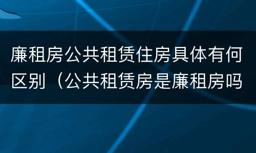 廉租房公共租赁住房具体有何区别（公共租赁房是廉租房吗）