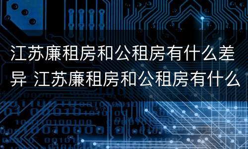 江苏廉租房和公租房有什么差异 江苏廉租房和公租房有什么差异嘛
