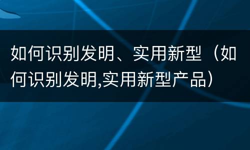 如何识别发明、实用新型（如何识别发明,实用新型产品）