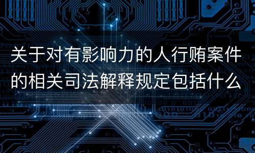 关于对有影响力的人行贿案件的相关司法解释规定包括什么内容