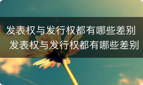 发表权与发行权都有哪些差别 发表权与发行权都有哪些差别和权利
