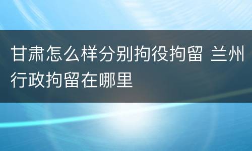 甘肃怎么样分别拘役拘留 兰州行政拘留在哪里