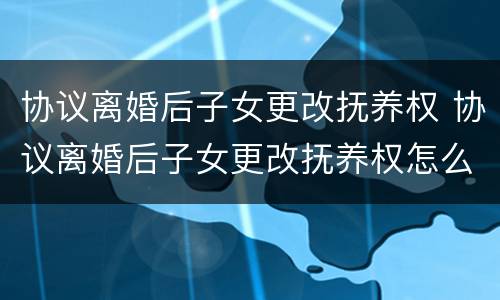 协议离婚后子女更改抚养权 协议离婚后子女更改抚养权怎么办
