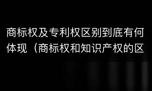 商标权及专利权区别到底有何体现（商标权和知识产权的区别）