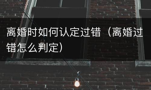 离婚时如何认定过错（离婚过错怎么判定）