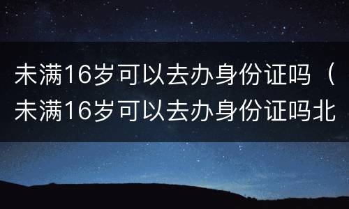 未满16岁可以去办身份证吗（未满16岁可以去办身份证吗北京）