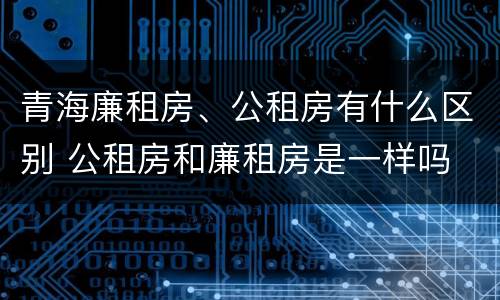 青海廉租房、公租房有什么区别 公租房和廉租房是一样吗