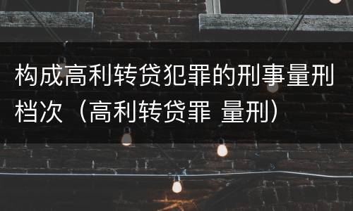 构成高利转贷犯罪的刑事量刑档次（高利转贷罪 量刑）