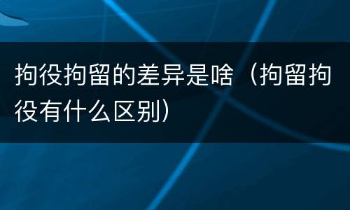 拘役拘留的差异是啥（拘留拘役有什么区别）