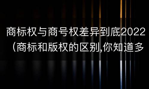 商标权与商号权差异到底2022（商标和版权的区别,你知道多少?）