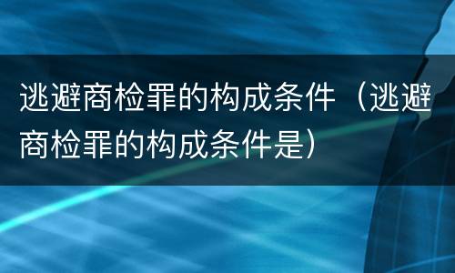逃避商检罪的构成条件（逃避商检罪的构成条件是）