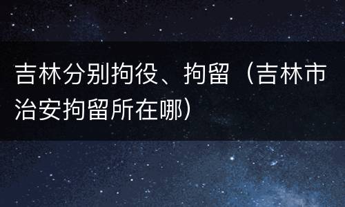 吉林分别拘役、拘留（吉林市治安拘留所在哪）