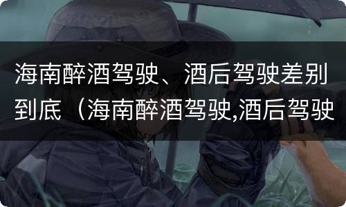 海南醉酒驾驶、酒后驾驶差别到底（海南醉酒驾驶,酒后驾驶差别到底多大）