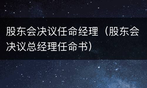 股东会决议任命经理（股东会决议总经理任命书）