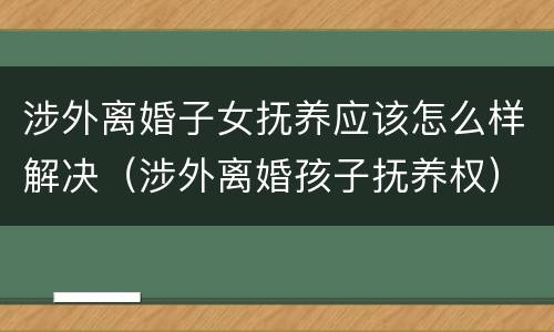 涉外离婚子女抚养应该怎么样解决（涉外离婚孩子抚养权）