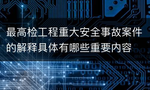 最高检工程重大安全事故案件的解释具体有哪些重要内容