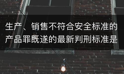生产、销售不符合安全标准的产品罪既遂的最新判刑标准是什么