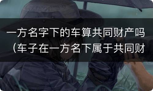 一方名字下的车算共同财产吗（车子在一方名下属于共同财产吗）