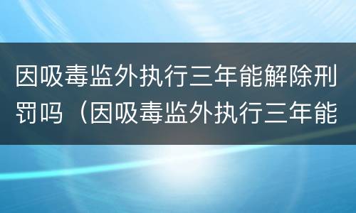 因吸毒监外执行三年能解除刑罚吗（因吸毒监外执行三年能解除刑罚吗知乎）