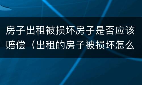 房子出租被损坏房子是否应该赔偿（出租的房子被损坏怎么办）