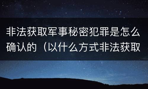 非法获取军事秘密犯罪是怎么确认的（以什么方式非法获取军事秘密的构成非法获取军事秘密罪）