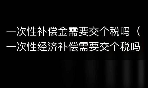 一次性补偿金需要交个税吗（一次性经济补偿需要交个税吗）