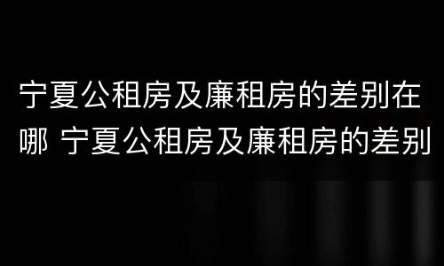 宁夏公租房及廉租房的差别在哪 宁夏公租房及廉租房的差别在哪儿