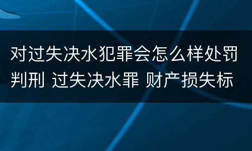 对过失决水犯罪会怎么样处罚判刑 过失决水罪 财产损失标准