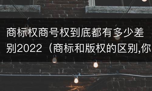 商标权商号权到底都有多少差别2022（商标和版权的区别,你知道多少?）