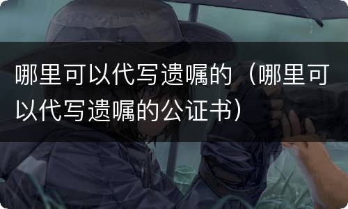 哪里可以代写遗嘱的（哪里可以代写遗嘱的公证书）