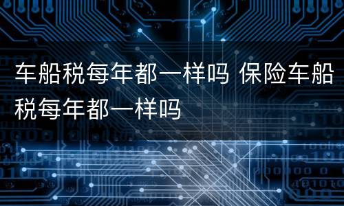 车船税每年都一样吗 保险车船税每年都一样吗
