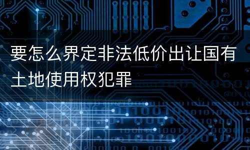 要怎么界定非法低价出让国有土地使用权犯罪