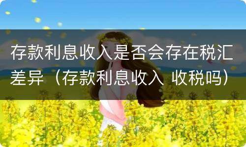 存款利息收入是否会存在税汇差异（存款利息收入 收税吗）