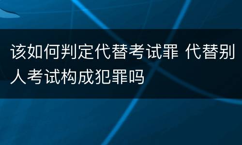 该如何判定代替考试罪 代替别人考试构成犯罪吗