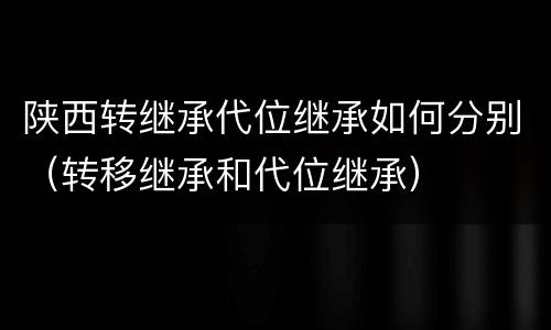 陕西转继承代位继承如何分别（转移继承和代位继承）