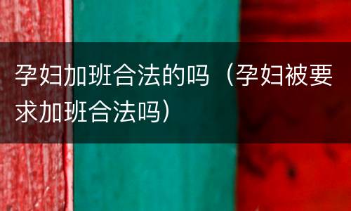 孕妇加班合法的吗（孕妇被要求加班合法吗）