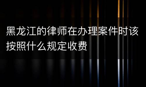 黑龙江的律师在办理案件时该按照什么规定收费