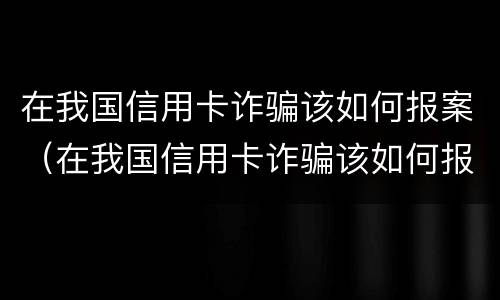 在我国信用卡诈骗该如何报案（在我国信用卡诈骗该如何报案处理）