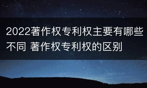 2022著作权专利权主要有哪些不同 著作权专利权的区别