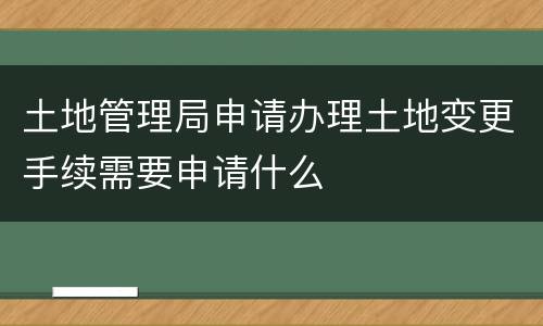 土地管理局申请办理土地变更手续需要申请什么
