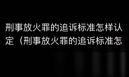 刑事放火罪的追诉标准怎样认定（刑事放火罪的追诉标准怎样认定呢）