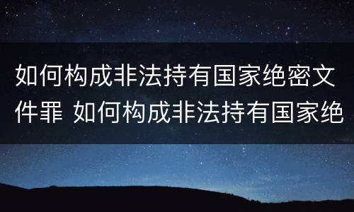 如何构成非法持有国家绝密文件罪 如何构成非法持有国家绝密文件罪名
