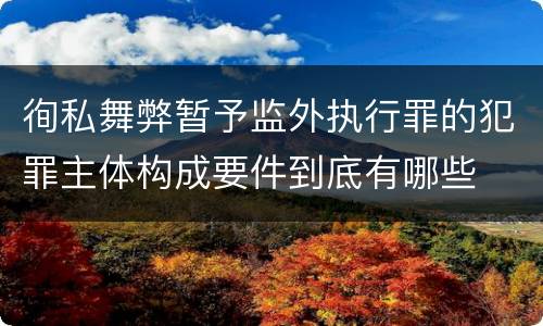 徇私舞弊暂予监外执行罪的犯罪主体构成要件到底有哪些