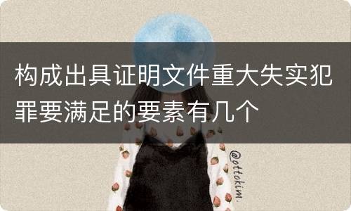 构成出具证明文件重大失实犯罪要满足的要素有几个